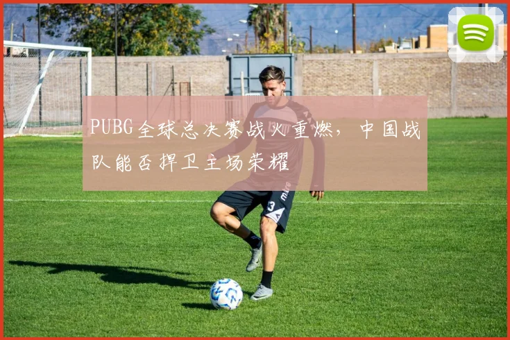 PUBG全球总决赛战火重燃,中国战队能否捍卫主场荣耀