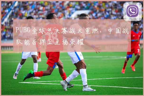 PUBG全球总决赛战火重燃,中国战队能否捍卫主场荣耀